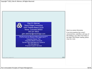 Copyright ® 2012, Glen B. Alleman, All Rights Reserved




                                                         Here’s my contact information.
                                                         If you have questions that weren’t
                                                         answered here, would like a soft copy of
                                                         this briefing or any others from today or
                                                         last night’s PMI Chapter meeting, please
                                                         drop me a note.




The 5 Immutable Principles of Project Management                                              58/58
 