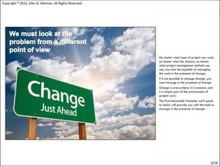 Copyright ® 2012, Glen B. Alleman, All Rights Reserved




                                                         No matter what type of project you work,
                                                         no matter what the domain, no matter
                                                         what project management method you
                                                         use, you must be capable of managing
                                                         the work in the presence of change.
                                                         It is not possible to manage change, you
                                                         must manage in the presence of change.
                                                         Change is everywhere, it is constant, and
                                                         it is simply part of the environment of
                                                         project work.
                                                         The Five Immutable Principles we’ll speak
                                                         to today will provide you with the tools to
                                                         manage in the presence of change.




                                                                                                 6/58
 