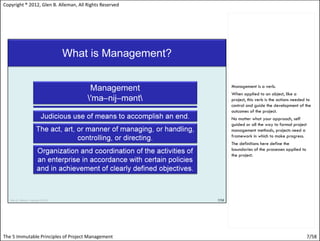Copyright ® 2012, Glen B. Alleman, All Rights Reserved




                                                         Management is a verb.
                                                         When applied to an object, like a
                                                         project, this verb is the actions needed to
                                                         control and guide the development of the
                                                         outcomes of the project.
                                                         No matter what your approach, self
                                                         guided or all the way to formal project
                                                         management methods, projects need a
                                                         framework in which to make progress.
                                                         The definitions here define the
                                                         boundaries of the processes applied to
                                                         the project.




The 5 Immutable Principles of Project Management                                                   7/58
 