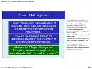 Copyright ® 2012, Glen B. Alleman, All Rights Reserved




                                                         When we put these terms together we
                                                         arrive at the basis of today's work shop.
                                                         We need knowledge, skills, tools, and
                                                         techniques in order to increase our
                                                         Probability of Project Success (PoPS).
                                                         The five (5) immutable project
                                                         management principles are independent
                                                         of all these things.
                                                         At the same time they apply to any and
                                                         all these things.
                                                         And finally they are independent of any
                                                         project domain and any context in that
                                                         domain.
                                                         With the concept of Project +
                                                         Management in hand, let’s look at the
                                                         domain and context in those domains for
                                                         applying this verb and noun.




The 5 Immutable Principles of Project Management                                                  8/58
 