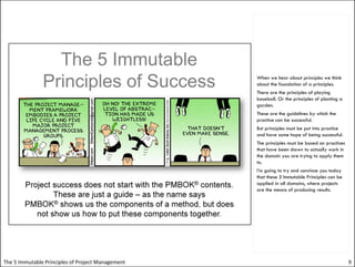 When we hear about principles we think
                                                   about the foundation of a principles.
                                                   There are the principles of playing
                                                   baseball. Or the principles of planting a
                                                   garden.
                                                   These are the guidelines by which the
                                                   practice can be successful.
                                                   But principles must be put into practice
                                                   and have some hope of being successful.
                                                   The principles must be based on practices
                                                   that have been shown to actually work in
                                                   the domain you are trying to apply them
                                                   to.
                                                   I’m going to try and convince you today
                                                   that these 5 Immutable Principles can be
                                                   applied in all domains, where projects
                                                   are the means of producing results.




The 5 Immutable Principles of Project Management                                               9
 