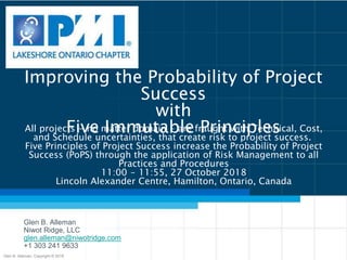 Improving the Probability of Project
Success
with
Five Immutable Principles
Glen B. Alleman
Niwot Ridge, LLC
glen.alleman@niwotridge.com
+1 303 241 9633
All projects ‒ no matter domain ‒ are fraught with Technical, Cost,
and Schedule uncertainties, that create risk to project success.
Five Principles of Project Success increase the Probability of Project
Success (PoPS) through the application of Risk Management to all
Practices and Procedures
11:00 ‒ 11:55, 27 October 2018
Lincoln Alexander Centre, Hamilton, Ontario, Canada
Glen B. Alleman, Copyright © 2018
 