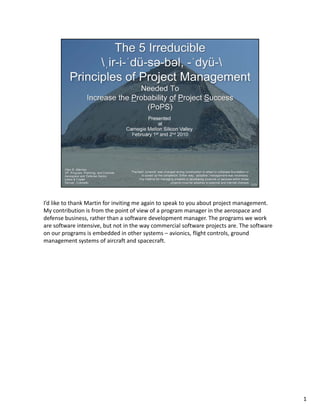 I’d like to thank Martin for inviting me again to speak to you about project management. 
My contribution is from the point of view of a program manager in the aerospace and 
defense business, rather than a software development manager. The programs we work 
are software intensive, but not in the way commercial software projects are. The software 
on our programs is embedded in other systems – avionics, flight controls, ground 
management systems of aircraft and spacecraft.




                                                                                             1
 