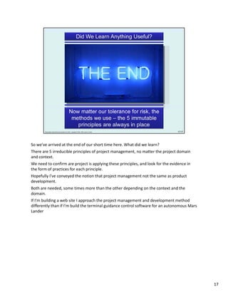 So we’ve arrived at the end of our short time here. What did we learn?
There are 5 irreducible principles of project management, no matter the project domain 
and context.
We need to confirm are project is applying these principles, and look for the evidence in 
the form of practices for each principle.
Hopefully I’ve conveyed the notion that project management not the same as product 
development. 
Both are needed, some times more than the other depending on the context and the 
domain.
If I’m building a web site I approach the project management and development method 
differently than if I’m build the terminal guidance control software for an autonomous Mars 
Lander




                                                                                               17
 