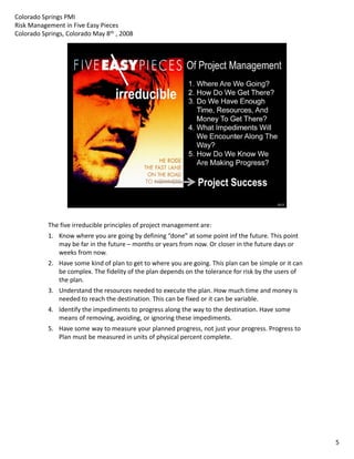 Colorado Springs PMI
Risk Management in Five Easy Pieces
Colorado Springs, Colorado May 8th , 2008




           The five irreducible principles of project management are:
           1. Know where you are going by defining “done” at some point inf the future. This point 
              may be far in the future – months or years from now. Or closer in the future days or 
              weeks from now.
           2. Have some kind of plan to get to where you are going. This plan can be simple or it can 
              be complex. The fidelity of the plan depends on the tolerance for risk by the users of 
              the plan.
           3. Understand the resources needed to execute the plan. How much time and money is 
              needed to reach the destination. This can be fixed or it can be variable.
           4. Identify the impediments to progress along the way to the destination. Have some 
              means of removing, avoiding, or ignoring these impediments.
           5. Have some way to measure your planned progress, not just your progress. Progress to 
              Plan must be measured in units of physical percent complete.
                a   ust be easu ed u ts o p ys ca pe ce t co p ete




                                                                                                         5
 