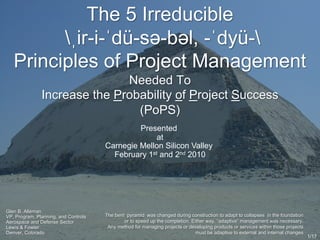 The 5 Irreducible
ˌir-i-ˈdü-sə-bəl, -ˈdyü-
Principles of Project Management
Needed To
Increase the Probability of Project Success
(PoPS)
Glen B. Alleman
VP, Program, Planning, and Controls
Aerospace and Defense Sector
Lewis & Fowler
Denver, Colorado
Presented
at
Carnegie Mellon Silicon Valley
February 1st and 2nd 2010
1/17
The bent pyramid was changed during construction to adapt to collapses in the foundation
or to speed up the completion. Either way, “adaptive” management was necessary.
Any method for managing projects or developing products or services within those projects
must be adaptive to external and internal changes
 