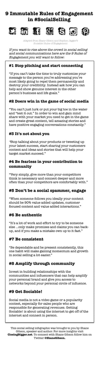 9 Immutable Rules of Engagement 
in #SocialSelling
Adapted from Shane Gibson and Stephen Jagger’s 
Sociable! Rules of Engagement 
If you want to rise above the crowd in social selling
and social communications here are the 9 Rules of
Engagement you will want to follow: 

#1 Stop pitching and start connecting

“If you can’t take the time to truly customize your
message to the person you’re addressing you’re
most likely going to repel them permanently and
destroy your credibility. Instead ask how you can
help and show genuine interest in the other
person’s business and life goals.”

#2 Doers win in the game of social media

“You can’t just lurk or put your big toe in the water
and “test it out.” In order to win and gain mind
share with your market you need to get in the game
and create great content, tell amazing stories and
have positive engaging conversations constantly.”

#3 It’s not about you 

“Stop talking about your products or tweeting up
your latest success, start sharing your customers
content and ideas and stories that will help your
target market succeed.”

#4 Be fearless in your contribution to
community

“Very simply, give more than your competitors
think is necessary and connect deeper and more
often than your competitors are comfortably with.”

#5 Don’t be a social spammer, engage

“When someone follows you ideally your content
should be 90% value added updates, customer
focused content and value added interactions.”

#6 Be authentic 

“It’s a lot of work and effort to try to be someone
else …only make promises and claims you can back-
up, and if you make a mistake own up to it fast.” 
	
  	
  
#7 Be consistent

“Be dependable and be present consistently, this
one habit will make gaining momentum and growth
in social selling a lot easier.”

#8 Amplify through community

Invest in building relationships with the
communities and inﬂuencers that can help amplify
your personal brand and give you access to
networks beyond your personal circle of inﬂuence.

#9 Get Sociable!

Social media is not a video game or a popularity
contest, especially for sales people who are
responsible for generating revenues. Getting
Sociable! is about using the internet to get off of the
internet and connect in person. 
	
  
This social selling infographic was brought to you by Shane
Gibson, speaker and author. For more insights visit
ClosingBigger.net. To connect with Shane Gibson follow him on
Twitter @ShaneGibson.
 