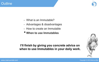 Copyright © 2016 Marcus Bielwww.marcus-biel.com
Outline
• What is an Immutable?
• Advantages & disadvantages
• How to create an Immutable
•When to use Immutables
I’ll finish by giving you concrete advice on
when to use Immutables in your daily work.
 