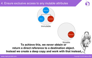 Copyright © 2016 Marcus Bielwww.marcus-biel.com
4. Ensure exclusive access to any mutable attributes
Spaceship
DestinationName
Immutable
Destination
Mutable
To achieve this, we never obtain or
return a direct reference to a destination object.
Instead we create a deep copy and work with that instead.
 