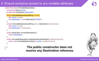 Copyright © 2016 Marcus Bielwww.marcus-biel.com
4. Ensure exclusive access to any mutable attributes
public ImmutableSpaceship newDestination(Destination newDestination) {
return new ImmutableSpaceship(this.name, newDestination);
}
public Destination currentDestination() {
return destination;
}
public ImmutableSpaceship(String name) {
this.name = name;
this.destination = new Destination("NONE");
}
private ImmutableSpaceship(String name, Destination destination) {
this.name = name;
this.destination = destination;
}
[…]
}
public final class ImmutableSpaceship {
private final String name;
private final Destination destination;
The public constructor does not
receive any Destination reference.
 