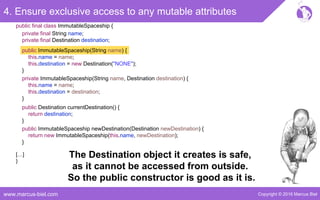 Copyright © 2016 Marcus Bielwww.marcus-biel.com
4. Ensure exclusive access to any mutable attributes
public ImmutableSpaceship newDestination(Destination newDestination) {
return new ImmutableSpaceship(this.name, newDestination);
}
public Destination currentDestination() {
return destination;
}
public ImmutableSpaceship(String name) {
this.name = name;
this.destination = new Destination("NONE");
}
private ImmutableSpaceship(String name, Destination destination) {
this.name = name;
this.destination = destination;
}
[…]
}
public final class ImmutableSpaceship {
private final String name;
private final Destination destination;
The Destination object it creates is safe,
as it cannot be accessed from outside.
So the public constructor is good as it is.
 