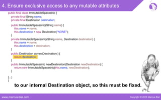 Copyright © 2016 Marcus Bielwww.marcus-biel.com
4. Ensure exclusive access to any mutable attributes
public ImmutableSpaceship newDestination(Destination newDestination) {
return new ImmutableSpaceship(this.name, newDestination);
}
public Destination currentDestination() {
return destination;
}
public ImmutableSpaceship(String name) {
this.name = name;
this.destination = new Destination("NONE");
}
private ImmutableSpaceship(String name, Destination destination) {
this.name = name;
this.destination = destination;
}
[…]
}
public final class ImmutableSpaceship {
private final String name;
private final Destination destination;
to our internal Destination object, so this must be fixed.
 