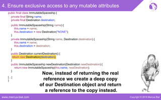 Copyright © 2016 Marcus Bielwww.marcus-biel.com
4. Ensure exclusive access to any mutable attributes
public ImmutableSpaceship newDestination(Destination newDestination) {
return new ImmutableSpaceship(this.name, newDestination);
}
public Destination currentDestination() {
return new Destination(destination);
}
public ImmutableSpaceship(String name) {
this.name = name;
this.destination = new Destination("NONE");
}
private ImmutableSpaceship(String name, Destination destination) {
this.name = name;
this.destination = destination;
}
[…]
}
public final class ImmutableSpaceship {
private final String name;
private final Destination destination;
Now, instead of returning the real
reference we create a deep copy
of our Destination object and return
a reference to the copy instead.
 
