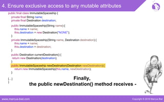 Copyright © 2016 Marcus Bielwww.marcus-biel.com
4. Ensure exclusive access to any mutable attributes
public ImmutableSpaceship newDestination(Destination newDestination) {
return new ImmutableSpaceship(this.name, newDestination);
}
public Destination currentDestination() {
return new Destination(destination);
}
public ImmutableSpaceship(String name) {
this.name = name;
this.destination = new Destination("NONE");
}
private ImmutableSpaceship(String name, Destination destination) {
this.name = name;
this.destination = destination;
}
[…]
}
public final class ImmutableSpaceship {
private final String name;
private final Destination destination;
Finally,
the public newDestination() method receives -
 