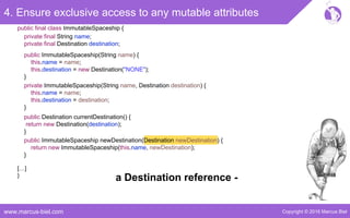 Copyright © 2016 Marcus Bielwww.marcus-biel.com
4. Ensure exclusive access to any mutable attributes
public ImmutableSpaceship newDestination(Destination newDestination) {
return new ImmutableSpaceship(this.name, newDestination);
}
public Destination currentDestination() {
return new Destination(destination);
}
public ImmutableSpaceship(String name) {
this.name = name;
this.destination = new Destination("NONE");
}
private ImmutableSpaceship(String name, Destination destination) {
this.name = name;
this.destination = destination;
}
[…]
}
public final class ImmutableSpaceship {
private final String name;
private final Destination destination;
a Destination reference -
 