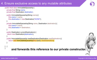 Copyright © 2016 Marcus Bielwww.marcus-biel.com
4. Ensure exclusive access to any mutable attributes
public ImmutableSpaceship newDestination(Destination newDestination) {
return new ImmutableSpaceship(this.name, newDestination);
}
public Destination currentDestination() {
return new Destination(destination);
}
public ImmutableSpaceship(String name) {
this.name = name;
this.destination = new Destination("NONE");
}
private ImmutableSpaceship(String name, Destination destination) {
this.name = name;
this.destination = destination;
}
[…]
}
public final class ImmutableSpaceship {
private final String name;
private final Destination destination;
and forwards this reference to our private constructor.
 