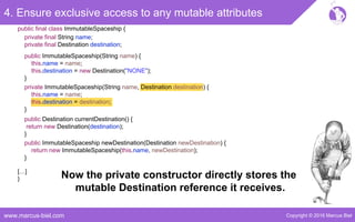 Copyright © 2016 Marcus Bielwww.marcus-biel.com
4. Ensure exclusive access to any mutable attributes
public ImmutableSpaceship newDestination(Destination newDestination) {
return new ImmutableSpaceship(this.name, newDestination);
}
public Destination currentDestination() {
return new Destination(destination);
}
public ImmutableSpaceship(String name) {
this.name = name;
this.destination = new Destination("NONE");
}
private ImmutableSpaceship(String name, Destination destination) {
this.name = name;
this.destination = destination;
}
[…]
}
public final class ImmutableSpaceship {
private final String name;
private final Destination destination;
Now the private constructor directly stores the
mutable Destination reference it receives.
 