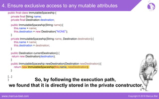 Copyright © 2016 Marcus Bielwww.marcus-biel.com
4. Ensure exclusive access to any mutable attributes
public ImmutableSpaceship newDestination(Destination newDestination) {
return new ImmutableSpaceship(this.name, newDestination);
}
public Destination currentDestination() {
return new Destination(destination);
}
public ImmutableSpaceship(String name) {
this.name = name;
this.destination = new Destination("NONE");
}
private ImmutableSpaceship(String name, Destination destination) {
this.name = name;
this.destination = destination;
}
[…]
}
public final class ImmutableSpaceship {
private final String name;
private final Destination destination;
So, by following the execution path,
we found that it is directly stored in the private constructor.
 