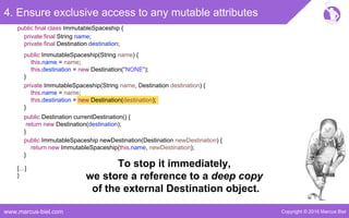 Copyright © 2016 Marcus Bielwww.marcus-biel.com
4. Ensure exclusive access to any mutable attributes
public ImmutableSpaceship newDestination(Destination newDestination) {
return new ImmutableSpaceship(this.name, newDestination);
}
public Destination currentDestination() {
return new Destination(destination);
}
public ImmutableSpaceship(String name) {
this.name = name;
this.destination = new Destination("NONE");
}
private ImmutableSpaceship(String name, Destination destination) {
this.name = name;
this.destination = new Destination(destination);
}
[…]
}
public final class ImmutableSpaceship {
private final String name;
private final Destination destination;
To stop it immediately,
we store a reference to a deep copy
of the external Destination object.
 