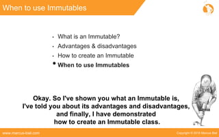 Copyright © 2016 Marcus Bielwww.marcus-biel.com
When to use Immutables
• What is an Immutable?
• Advantages & disadvantages
• How to create an Immutable
•When to use Immutables
Okay. So I've shown you what an Immutable is,
I've told you about its advantages and disadvantages,
and finally, I have demonstrated
how to create an Immutable class.
 