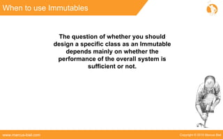 Copyright © 2016 Marcus Bielwww.marcus-biel.com
When to use Immutables
The question of whether you should
design a specific class as an Immutable
depends mainly on whether the
performance of the overall system is
sufficient or not.
 