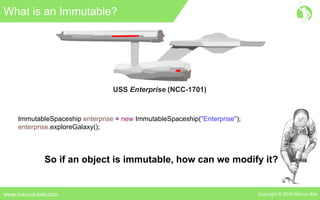 Copyright © 2016 Marcus Bielwww.marcus-biel.com
What is an Immutable?
USS Enterprise (NCC-1701)
ImmutableSpaceship enterprise = new ImmutableSpaceship("Enterprise");
enterprise.exploreGalaxy();
So if an object is immutable, how can we modify it?
 