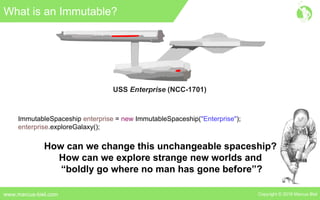 Copyright © 2016 Marcus Bielwww.marcus-biel.com
What is an Immutable?
USS Enterprise (NCC-1701)
ImmutableSpaceship enterprise = new ImmutableSpaceship("Enterprise");
enterprise.exploreGalaxy();
How can we change this unchangeable spaceship?
How can we explore strange new worlds and
“boldly go where no man has gone before”?
 