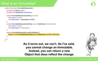 Copyright © 2016 Marcus Bielwww.marcus-biel.com
public ImmutableSpaceship exploreGalaxy() {
return new ImmutableSpaceship(name, Destination.OUTER_SPACE);
}
public final class ImmutableSpaceship {
private final String name;
private final Destination destination;
public ImmutableSpaceship(String name) {
this.name = name;
this.destination = Destination.NONE;
}
private ImmutableSpaceship(String name, Destination destination) {
this.name = name;
this.destination = destination;
}
[…]
}
What is an Immutable?
As it turns out, we can’t. As I've said,
you cannot change an Immutable.
Instead, you can return a new
Object that does reflect the change.
 