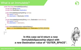 Copyright © 2016 Marcus Bielwww.marcus-biel.com
public ImmutableSpaceship exploreGalaxy() {
return new ImmutableSpaceship(name, Destination.OUTER_SPACE);
}
public final class ImmutableSpaceship {
private final String name;
private final Destination destination;
public ImmutableSpaceship(String name) {
this.name = name;
this.destination = Destination.NONE;
}
private ImmutableSpaceship(String name, Destination destination) {
this.name = name;
this.destination = destination;
}
[…]
}
What is an Immutable?
In this case we’d return a new
ImmutableSpaceship object with
a new Destination value of “OUTER_SPACE”.
 