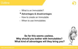Copyright © 2016 Marcus Bielwww.marcus-biel.com
Outline
• What is an Immutable?
•Advantages & disadvantages
• How to create an Immutable
• When to use Immutables
So far this seems useless.
Why should you bother with Immutables?
What kind of advantages will they bring you?
 