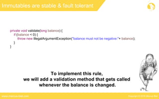 Copyright © 2016 Marcus Bielwww.marcus-biel.com
Immutables are stable & fault tolerant
private void validate(long balance) {
if (balance < 0) {
throw new IllegalArgumentException("balance must not be negative:"+ balance);
}
}
To implement this rule,
we will add a validation method that gets called
whenever the balance is changed.
 