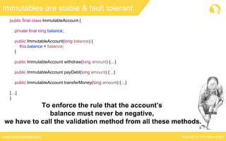 Copyright © 2016 Marcus Bielwww.marcus-biel.com
Immutables are stable & fault tolerant
public final class ImmutableAccount {
private final long balance;
public ImmutableAccount(long balance) {
this.balance = balance;
}
public ImmutableAccount withdraw(long amount) {…}
public ImmutableAccount payDebt(long amount) {…}
public ImmutableAccount transferMoney(long amount) {…}
[…]
}
To enforce the rule that the account’s
balance must never be negative,
we have to call the validation method from all these methods.
 