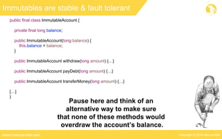 Copyright © 2016 Marcus Bielwww.marcus-biel.com
Immutables are stable & fault tolerant
public final class ImmutableAccount {
private final long balance;
public ImmutableAccount(long balance) {
this.balance = balance;
}
public ImmutableAccount withdraw(long amount) {…}
public ImmutableAccount payDebt(long amount) {…}
public ImmutableAccount transferMoney(long amount) {…}
[…]
}
Pause here and think of an
alternative way to make sure
that none of these methods would
overdraw the account’s balance.
 