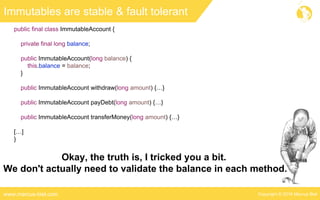 Copyright © 2016 Marcus Bielwww.marcus-biel.com
Immutables are stable & fault tolerant
public final class ImmutableAccount {
private final long balance;
public ImmutableAccount(long balance) {
this.balance = balance;
}
public ImmutableAccount withdraw(long amount) {…}
public ImmutableAccount payDebt(long amount) {…}
public ImmutableAccount transferMoney(long amount) {…}
[…]
}
Okay, the truth is, I tricked you a bit.
We don't actually need to validate the balance in each method.
 