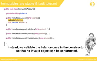 Copyright © 2016 Marcus Bielwww.marcus-biel.com
public final class ImmutableAccount {
private final long balance;
public ImmutableAccount(long balance) {
validate(balance);
this.balance = balance;
}
public ImmutableAccount withdraw(long amount) {…}
public ImmutableAccount payDebt(long amount) {…}
public ImmutableAccount transferMoney(long amount) {…}
[…]
}
Immutables are stable & fault tolerant
Instead, we validate the balance once in the constructor,
so that no invalid object can be constructed.
 