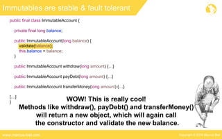 Copyright © 2016 Marcus Bielwww.marcus-biel.com
Immutables are stable & fault tolerant
public final class ImmutableAccount {
private final long balance;
public ImmutableAccount(long balance) {
validate(balance);
this.balance = balance;
}
public ImmutableAccount withdraw(long amount) {…}
public ImmutableAccount payDebt(long amount) {…}
public ImmutableAccount transferMoney(long amount) {…}
[…]
} WOW! This is really cool!
Methods like withdraw(), payDebt() and transferMoney()
will return a new object, which will again call
the constructor and validate the new balance.
 