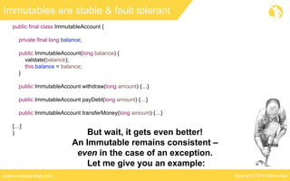 Copyright © 2016 Marcus Bielwww.marcus-biel.com
public final class ImmutableAccount {
private final long balance;
public ImmutableAccount(long balance) {
validate(balance);
this.balance = balance;
}
public ImmutableAccount withdraw(long amount) {…}
public ImmutableAccount payDebt(long amount) {…}
public ImmutableAccount transferMoney(long amount) {…}
[…]
}
Immutables are stable & fault tolerant
But wait, it gets even better!
An Immutable remains consistent –
even in the case of an exception.
Let me give you an example:
 