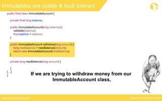 Copyright © 2016 Marcus Bielwww.marcus-biel.com
public final class ImmutableAccount {
private final long balance;
public ImmutableAccount(long balance) {
validate(balance);
this.balance = balance;
}
public ImmutableAccount withdraw(long amount) {
long newBalance = newBalance(amount);
return new ImmutableAccount(newBalance);
}
private long newBalance(long amount) {
}
[…]
}
Immutables are stable & fault tolerant
If we are trying to withdraw money from our
ImmutableAccount class,
 