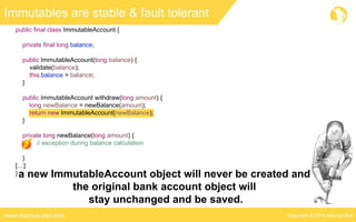 Copyright © 2016 Marcus Bielwww.marcus-biel.com
public final class ImmutableAccount {
private final long balance;
public ImmutableAccount(long balance) {
validate(balance);
this.balance = balance;
}
public ImmutableAccount withdraw(long amount) {
long newBalance = newBalance(amount);
return new ImmutableAccount(newBalance);
}
private long newBalance(long amount) {
// exception during balance calculation
}
[…]
}
Immutables are stable & fault tolerant
a new ImmutableAccount object will never be created and
the original bank account object will
stay unchanged and be saved.
 