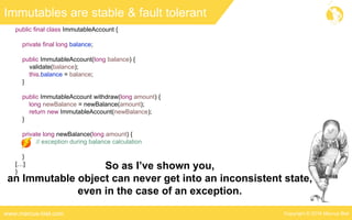 Copyright © 2016 Marcus Bielwww.marcus-biel.com
public final class ImmutableAccount {
private final long balance;
public ImmutableAccount(long balance) {
validate(balance);
this.balance = balance;
}
public ImmutableAccount withdraw(long amount) {
long newBalance = newBalance(amount);
return new ImmutableAccount(newBalance);
}
private long newBalance(long amount) {
// exception during balance calculation
}
[…]
}
Immutables are stable & fault tolerant
So as I’ve shown you,
an Immutable object can never get into an inconsistent state,
even in the case of an exception.
 