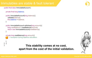 Copyright © 2016 Marcus Bielwww.marcus-biel.com
public final class ImmutableAccount {
private final long balance;
public ImmutableAccount(long balance) {
validate(balance);
this.balance = balance;
}
public ImmutableAccount withdraw(long amount) {
long newBalance = newBalance(amount);
return new ImmutableAccount(newBalance);
}
private long newBalance(long amount) {
// exception during balance calculation
}
[…]
}
Immutables are stable & fault tolerant
This stability comes at no cost,
apart from the cost of the initial validation.
 