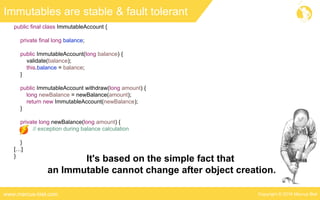 Copyright © 2016 Marcus Bielwww.marcus-biel.com
public final class ImmutableAccount {
private final long balance;
public ImmutableAccount(long balance) {
validate(balance);
this.balance = balance;
}
public ImmutableAccount withdraw(long amount) {
long newBalance = newBalance(amount);
return new ImmutableAccount(newBalance);
}
private long newBalance(long amount) {
// exception during balance calculation
}
[…]
}
Immutables are stable & fault tolerant
It's based on the simple fact that
an Immutable cannot change after object creation.
 