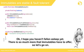 Copyright © 2016 Marcus Bielwww.marcus-biel.com
public final class ImmutableAccount {
private final long balance;
public ImmutableAccount(long balance) {
validate(balance);
this.balance = balance;
}
public ImmutableAccount withdraw(long amount) {
long newBalance = newBalance(amount);
return new ImmutableAccount(newBalance);
}
private long newBalance(long amount) {
// exception during balance calculation
}
[…]
}
Immutables are stable & fault tolerant
Ok, I hope you haven't fallen asleep yet.
There is so much more that Immutables have to offer,
so let’s go on.
 