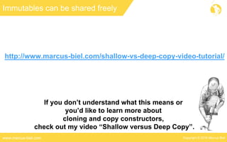 Copyright © 2016 Marcus Bielwww.marcus-biel.com
Immutables can be shared freely
If you don’t understand what this means or
you’d like to learn more about
cloning and copy constructors,
check out my video “Shallow versus Deep Copy”.
http://www.marcus-biel.com/shallow-vs-deep-copy-video-tutorial/
 