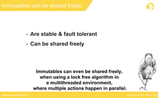 Copyright © 2016 Marcus Bielwww.marcus-biel.com
Immutables can be shared freely
• Are stable & fault tolerant
• Can be shared freely
Immutables can even be shared freely,
when using a lock free algorithm in
a multithreaded environment,
where multiple actions happen in parallel.
 