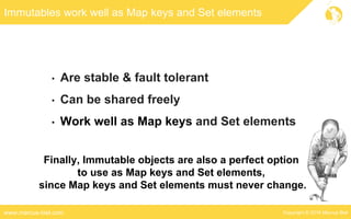 Copyright © 2016 Marcus Bielwww.marcus-biel.com
Immutables work well as Map keys and Set elements
• Are stable & fault tolerant
• Can be shared freely
• Work well as Map keys and Set elements
Finally, Immutable objects are also a perfect option
to use as Map keys and Set elements,
since Map keys and Set elements must never change.
 