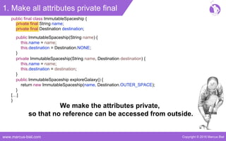 Copyright © 2016 Marcus Bielwww.marcus-biel.com
1. Make all attributes private final
private final String name;
private final Destination destination;
public final class ImmutableSpaceship {
public ImmutableSpaceship(String name) {
this.name = name;
this.destination = Destination.NONE;
}
private ImmutableSpaceship(String name, Destination destination) {
this.name = name;
this.destination = destination;
}
public ImmutableSpaceship exploreGalaxy() {
return new ImmutableSpaceship(name, Destination.OUTER_SPACE);
}
[…]
}
We make the attributes private,
so that no reference can be accessed from outside.
 