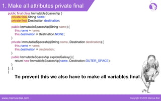 Copyright © 2016 Marcus Bielwww.marcus-biel.com
1. Make all attributes private final
private final String name;
private final Destination destination;
public final class ImmutableSpaceship {
public ImmutableSpaceship(String name) {
this.name = name;
this.destination = Destination.NONE;
}
private ImmutableSpaceship(String name, Destination destination) {
this.name = name;
this.destination = destination;
}
public ImmutableSpaceship exploreGalaxy() {
return new ImmutableSpaceship(name, Destination.OUTER_SPACE);
}
[…]
}
To prevent this we also have to make all variables final.
 