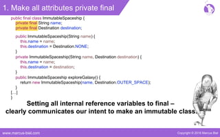 Copyright © 2016 Marcus Bielwww.marcus-biel.com
1. Make all attributes private final
private final String name;
private final Destination destination;
public final class ImmutableSpaceship {
public ImmutableSpaceship(String name) {
this.name = name;
this.destination = Destination.NONE;
}
private ImmutableSpaceship(String name, Destination destination) {
this.name = name;
this.destination = destination;
}
public ImmutableSpaceship exploreGalaxy() {
return new ImmutableSpaceship(name, Destination.OUTER_SPACE);
}
[…]
}
Setting all internal reference variables to final –
clearly communicates our intent to make an immutable class.
 