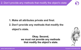 Copyright © 2016 Marcus Bielwww.marcus-biel.com
2. Don’t provide any methods that modify the object’s state
1. Make all attributes private and final.
2. Don’t provide any methods that modify the
object’s state.
Okay. Second,
we must not provide any methods
that modify the object’s state.
 